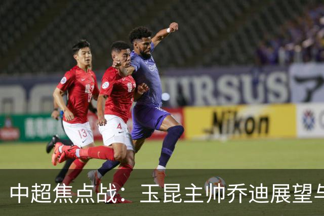 中超焦点战：玉昆主帅乔迪展望与武汉三镇的生死对决