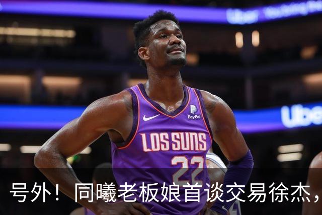 号外！同曦老板娘首谈交易徐杰，朱总冤大头？新帅已有人选！