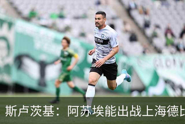 斯卢茨基：阿苏埃能出战上海德比 体能影响几乎可以忽略不计