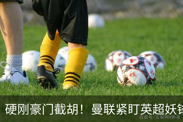 硬刚豪门截胡！曼联紧盯英超妖锋！7000 万砸全能爆点